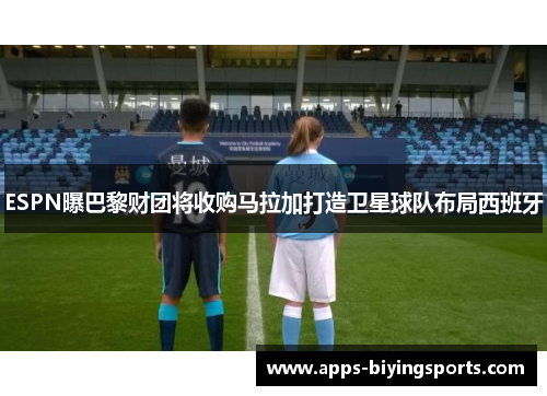 ESPN曝巴黎财团将收购马拉加打造卫星球队布局西班牙
