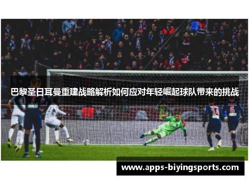 巴黎圣日耳曼重建战略解析如何应对年轻崛起球队带来的挑战