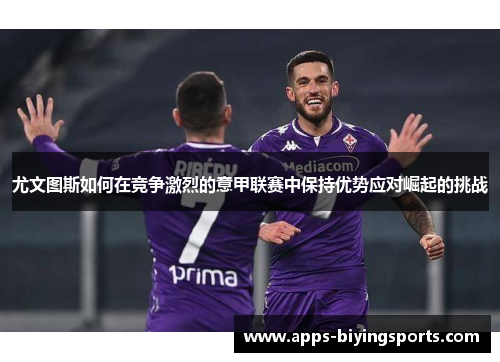 尤文图斯如何在竞争激烈的意甲联赛中保持优势应对崛起的挑战