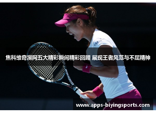 焦科维奇澳网五大精彩瞬间精彩回顾 展现王者风范与不屈精神