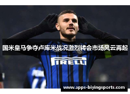 国米皇马争夺卢库米战况激烈转会市场风云再起