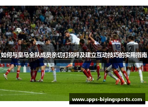 如何与皇马全队成员亲切打招呼及建立互动技巧的实用指南