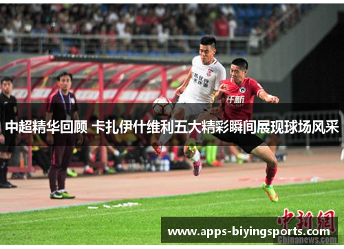 中超精华回顾 卡扎伊什维利五大精彩瞬间展现球场风采
