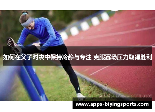 如何在父子对决中保持冷静与专注 克服赛场压力取得胜利