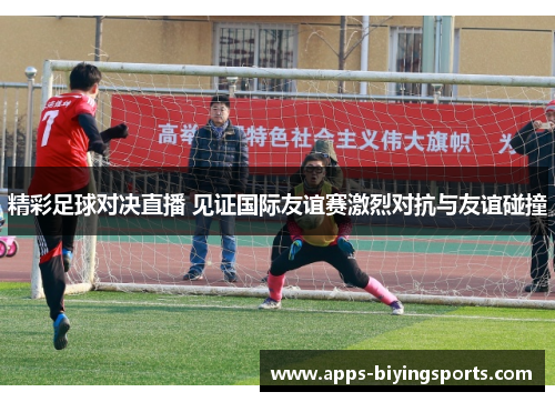 精彩足球对决直播 见证国际友谊赛激烈对抗与友谊碰撞