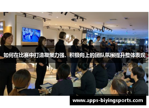 如何在比赛中打造凝聚力强、积极向上的团队氛围提升整体表现