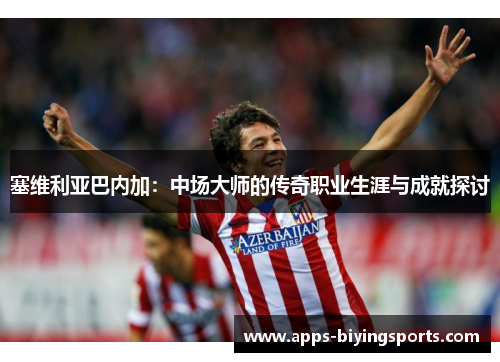 塞维利亚巴内加：中场大师的传奇职业生涯与成就探讨