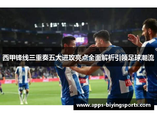 西甲锋线三重奏五大进攻亮点全面解析引领足球潮流 西甲锋线三重奏五大进攻亮点全面解析引领足球潮流