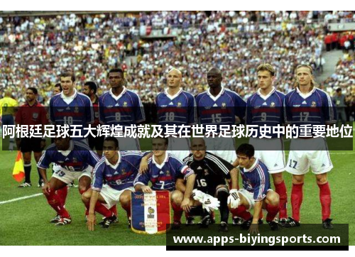 阿根廷足球五大辉煌成就及其在世界足球历史中的重要地位