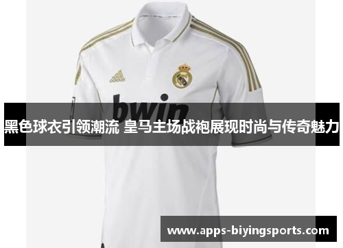 黑色球衣引领潮流 皇马主场战袍展现时尚与传奇魅力